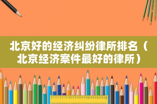 北京好的經濟糾紛律所排名（北京經濟案件最好的律所）