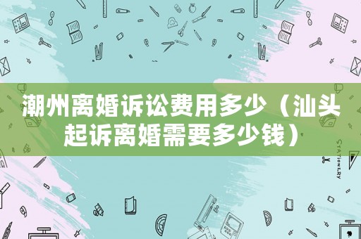 潮州離婚訴訟費用多少（汕頭起訴離婚需要多少錢）