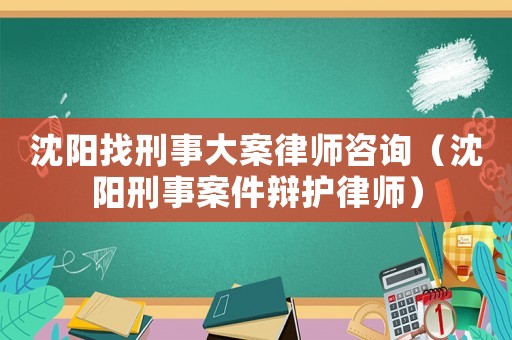 沈陽找刑事大案律師咨詢（沈陽刑事案件辯護律師）