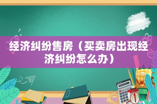 經濟糾紛售房（買賣房出現經濟糾紛怎么辦）