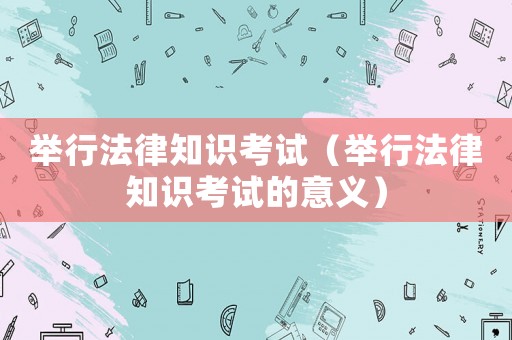 舉行法律知識(shí)考試（舉行法律知識(shí)考試的意義）