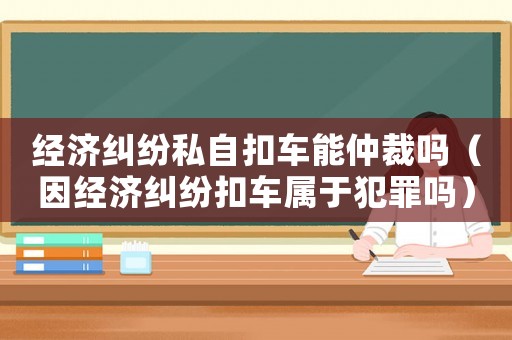 經(jīng)濟糾紛私自扣車能仲裁嗎（因經(jīng)濟糾紛扣車屬于犯罪嗎）