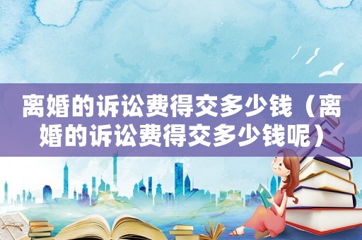 離婚的訴訟費得交多少錢（離婚的訴訟費得交多少錢呢）