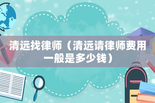 清遠(yuǎn)找律師（清遠(yuǎn)請律師費(fèi)用一般是多少錢）