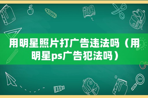 用明星照片打廣告違法嗎（用明星ps廣告犯法嗎）