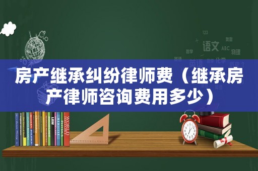 房產(chǎn)繼承糾紛律師費(fèi)（繼承房產(chǎn)律師咨詢費(fèi)用多少）