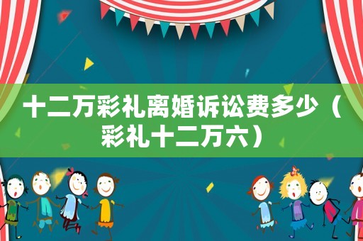 十二萬彩禮離婚訴訟費(fèi)多少（彩禮十二萬六）