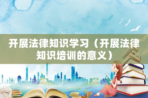 開展法律知識(shí)學(xué)習(xí)（開展法律知識(shí)培訓(xùn)的意義）