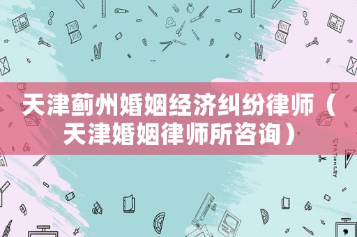天津薊州婚姻經(jīng)濟糾紛律師（天津婚姻律師所咨詢）