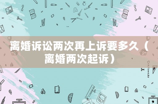 離婚訴訟兩次再上訴要多久（離婚兩次起訴）