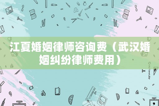 江夏婚姻律師咨詢費（武漢婚姻糾紛律師費用）