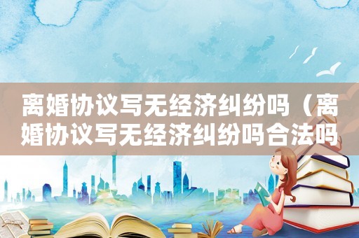 離婚協議寫無經濟糾紛嗎（離婚協議寫無經濟糾紛嗎合法嗎）