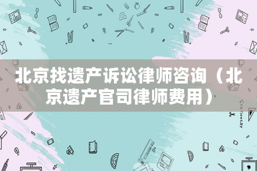 北京找遺產(chǎn)訴訟律師咨詢（北京遺產(chǎn)官司律師費用）