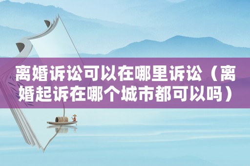 離婚訴訟可以在哪里訴訟（離婚起訴在哪個城市都可以嗎）