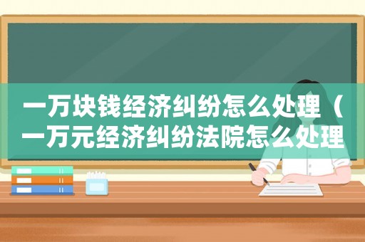 一萬塊錢經(jīng)濟糾紛怎么處理（一萬元經(jīng)濟糾紛法院怎么處理）