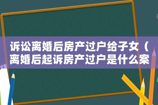 訴訟離婚后房產過戶給子女（離婚后起訴房產過戶是什么案由）