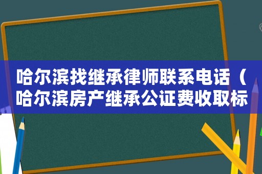 哈爾濱找繼承律師聯系電話（哈爾濱房產繼承公證費收取標準）