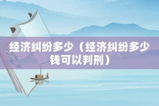 經濟糾紛多少（經濟糾紛多少錢可以判刑）