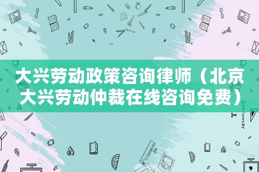 大興勞動(dòng)政策咨詢律師（北京大興勞動(dòng)仲裁在線咨詢免費(fèi)）