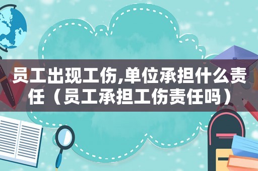 員工出現工傷,單位承擔什么責任（員工承擔工傷責任嗎）