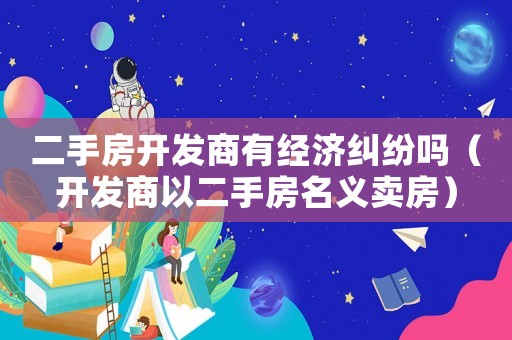 二手房開發(fā)商有經(jīng)濟糾紛嗎（開發(fā)商以二手房名義賣房）