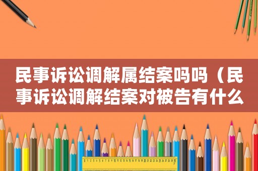 民事訴訟調解屬結案嗎嗎（民事訴訟調解結案對被告有什么影響）