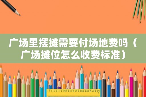 廣場里擺攤需要付場地費嗎（廣場攤位怎么收費標準）