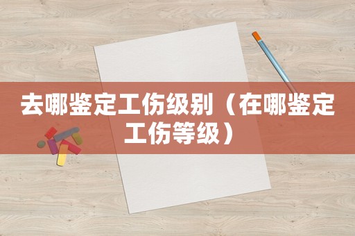 去哪鑒定工傷級別（在哪鑒定工傷等級）