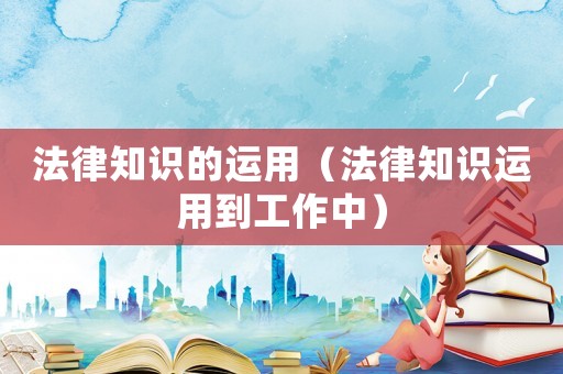 法律知識的運(yùn)用（法律知識運(yùn)用到工作中）