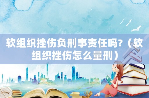 軟組織挫傷負刑事責任嗎?（軟組織挫傷怎么量刑）