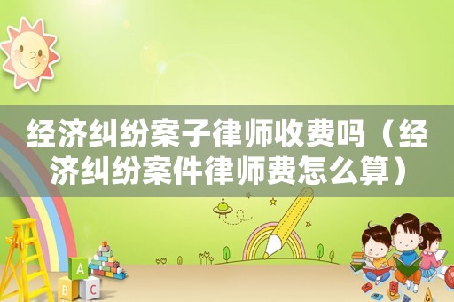 經濟糾紛案子律師收費嗎（經濟糾紛案件律師費怎么算）