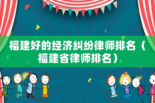 福建好的經濟糾紛律師排名（福建省律師排名）