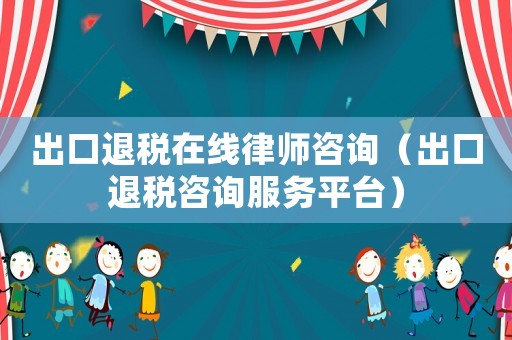 出口退稅在線律師咨詢（出口退稅咨詢服務平臺）