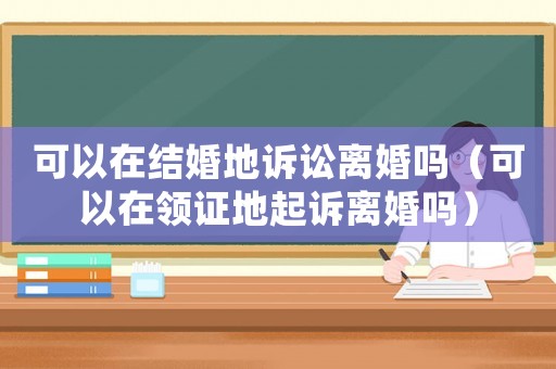 可以在結婚地訴訟離婚嗎（可以在領證地起訴離婚嗎）