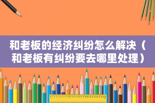 和老板的經(jīng)濟糾紛怎么解決（和老板有糾紛要去哪里處理）