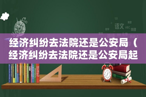 經濟糾紛去法院還是公安局（經濟糾紛去法院還是公安局起訴）