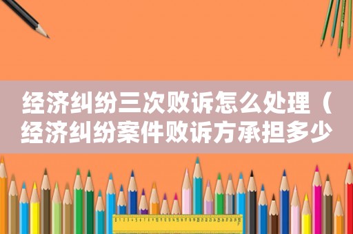 經濟糾紛三次敗訴怎么處理（經濟糾紛案件敗訴方承擔多少訴訟費）