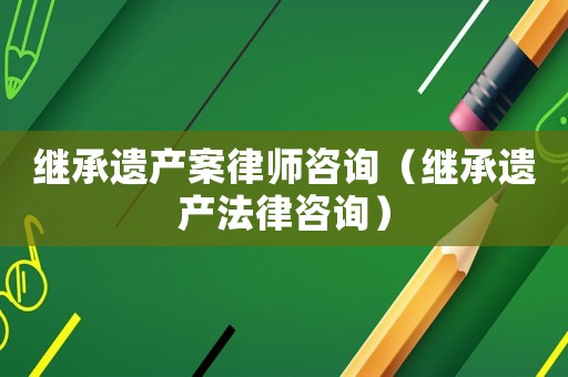 繼承遺產案律師咨詢（繼承遺產法律咨詢）