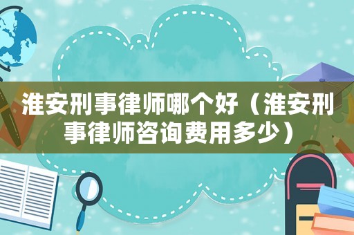 淮安刑事律師哪個好（淮安刑事律師咨詢費用多少）