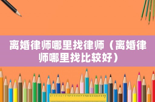離婚律師哪里找律師（離婚律師哪里找比較好）