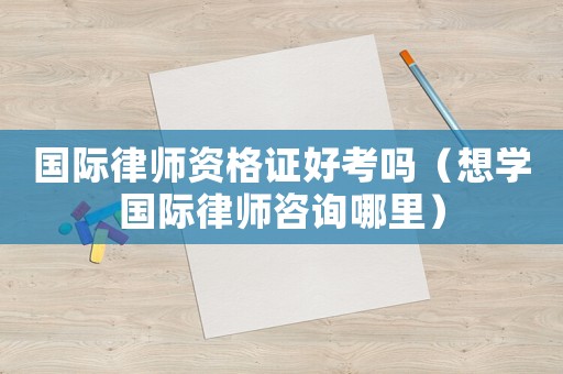 國際律師資格證好考嗎（想學國際律師咨詢哪里）
