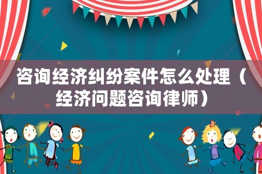 咨詢經濟糾紛案件怎么處理（經濟問題咨詢律師）