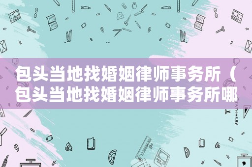 包頭當地找婚姻律師事務所（包頭當地找婚姻律師事務所哪家好）