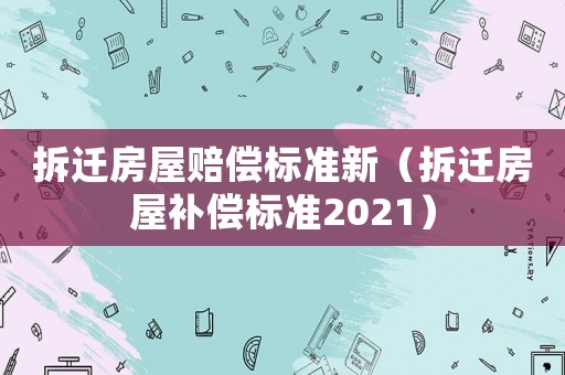拆遷房屋賠償標(biāo)準(zhǔn)新（拆遷房屋補(bǔ)償標(biāo)準(zhǔn)2021）