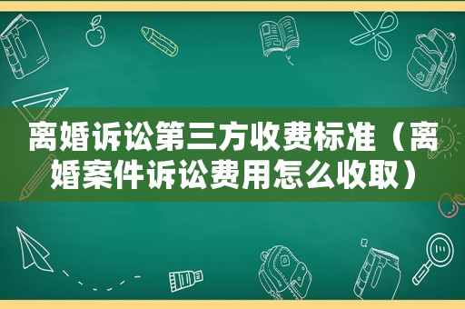 離婚訴訟第三方收費標準（離婚案件訴訟費用怎么收取）