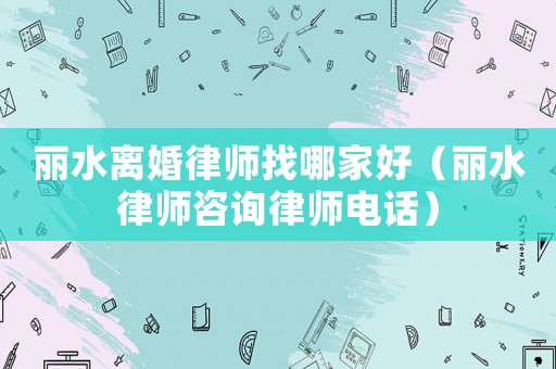 麗水離婚律師找哪家好（麗水律師咨詢律師電話）