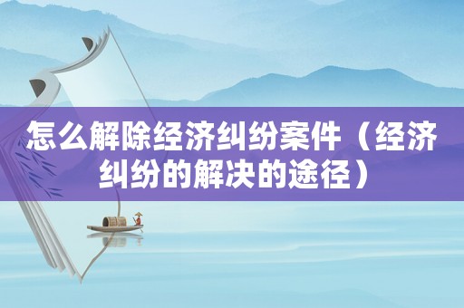 怎么解除經濟糾紛案件（經濟糾紛的解決的途徑）