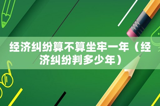 經濟糾紛算不算坐牢一年（經濟糾紛判多少年）