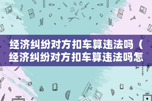 經濟糾紛對方扣車算違法嗎（經濟糾紛對方扣車算違法嗎怎么處理）