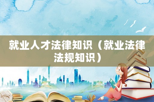 就業人才法律知識（就業法律法規知識）